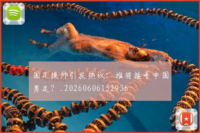 国足换帅引发热议：谁将接手中国男足？_20260606152936