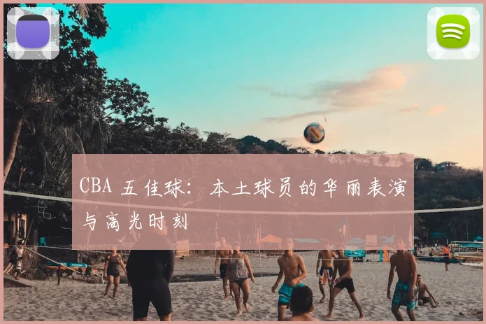 CBA 五佳球:本土球员的华丽表演与高光时刻