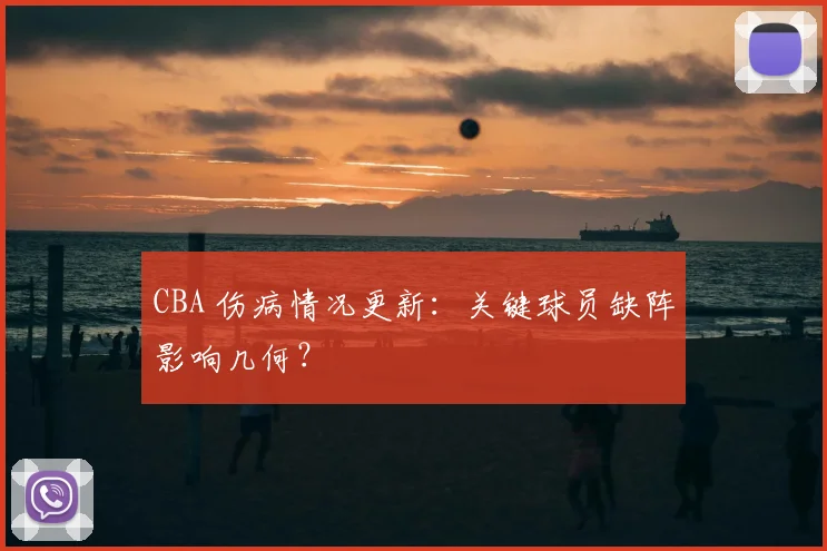 CBA 伤病情况更新：关键球员缺阵影响几何？