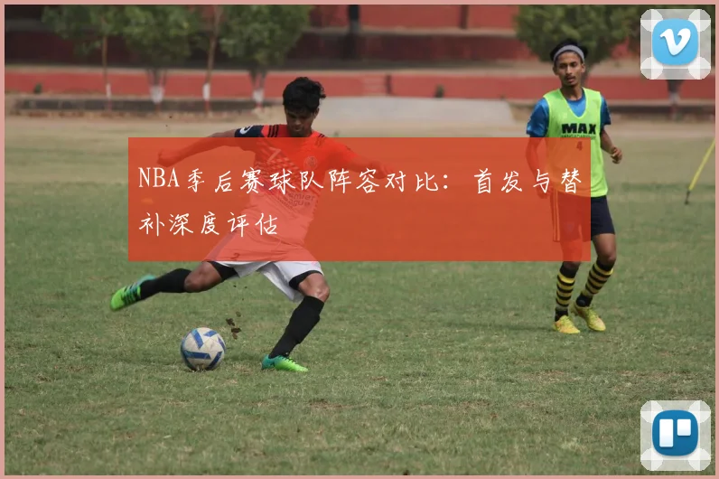 NBA季后赛球队阵容对比:首发与替补深度评估