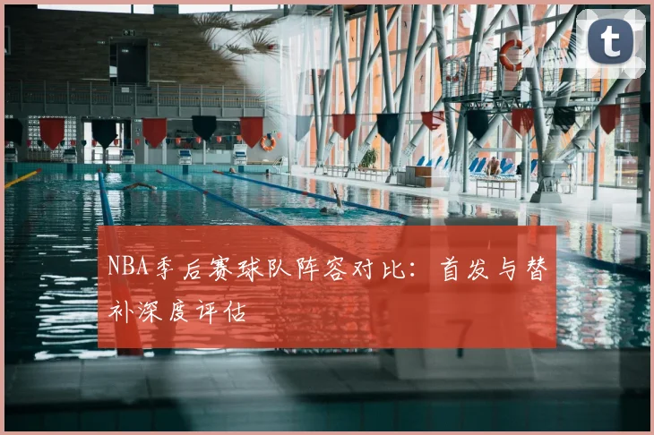 NBA季后赛球队阵容对比：首发与替补深度评估