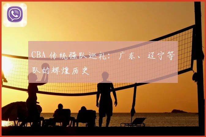 CBA 传统强队巡礼：广东、辽宁等队的辉煌历史