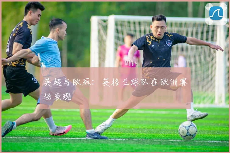 英超与欧冠：英格兰球队在欧洲赛场表现